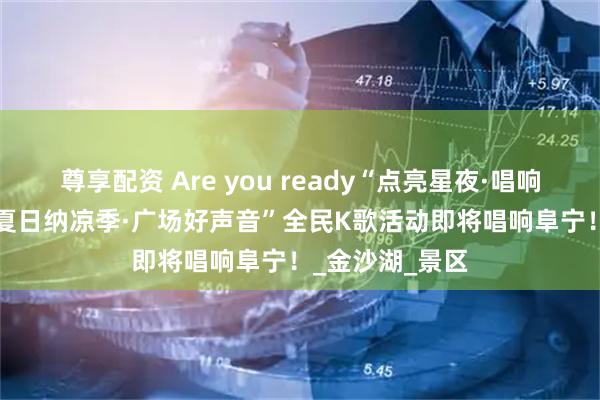 尊享配资 Are you ready“点亮星夜·唱响广场”2025“夏日纳凉季·广场好声音”全民K歌活动即将唱响阜宁！_金沙湖_景区