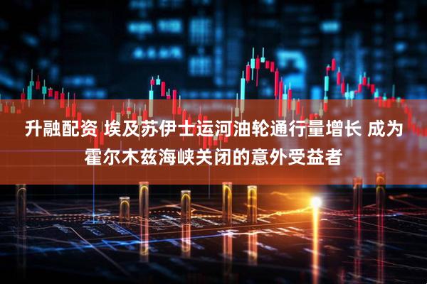 升融配资 埃及苏伊士运河油轮通行量增长 成为霍尔木兹海峡关闭的意外受益者