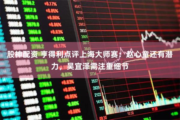 股神配资 亨得利点评上海大师赛：赵心童还有潜力，吴宜泽需注重细节