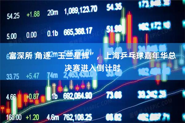 富深所 角逐“玉兰星辉”，上海乒乓球嘉年华总决赛进入倒计时